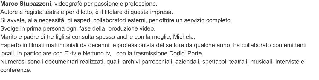 Marco Stupazzoni, videografo per passione eprofessione.  Autore e regista teatrale per diletto,  il titolare di questa impresa.  Si avvale, alla necessit, di esperti collaboratori esterni,per offrire un servizio completo. Svolgein prima persona ogni fasedella  produzione video. Marito e padre di tre figli,si consulta spessoanchecon la moglie, Michela. Esperto in filmati matrimoniali da decenni eprofessionista del settore da qualche anno, hacollaborato con emittenti locali, in particolare con E'-tv e Nettuno tv,   con la trasmissione Dodici Porte. Numerosi sono i documentari realizzati, qualiarchivi parrocchiali, aziendali, spettacoli teatrali, musicali,interviste e conferenze.